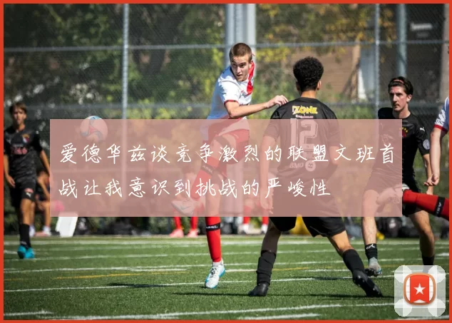 爱德华兹谈竞争激烈的联盟文班首战让我意识到挑战的严峻性