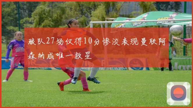 狼队27场仅得10分惨淡表现曼联阿森纳成唯一救星