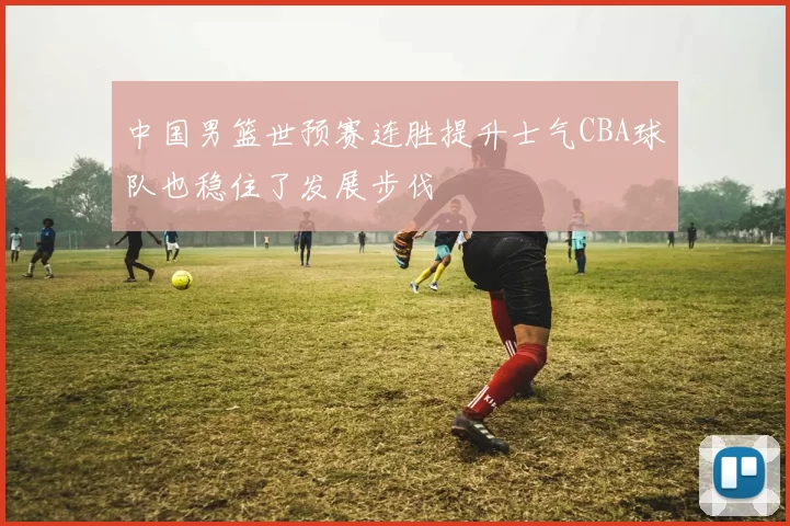 中国男篮世预赛连胜提升士气CBA球队也稳住了发展步伐