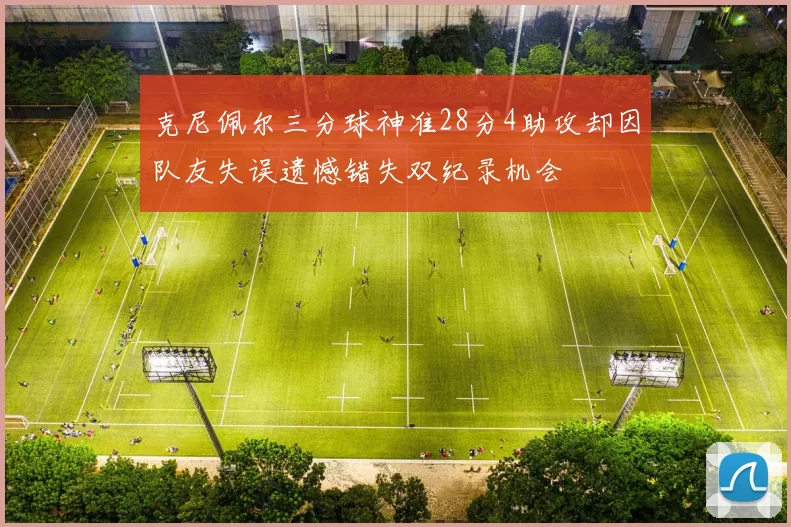 克尼佩尔三分球神准28分4助攻却因队友失误遗憾错失双纪录机会