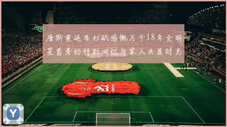 唐斯重返洛杉矶感慨万千18年全明星首秀的特别回忆与家人共度时光