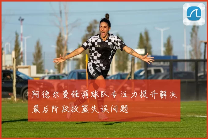 阿德尔曼强调球队专注力提升解决最后阶段投篮失误问题
