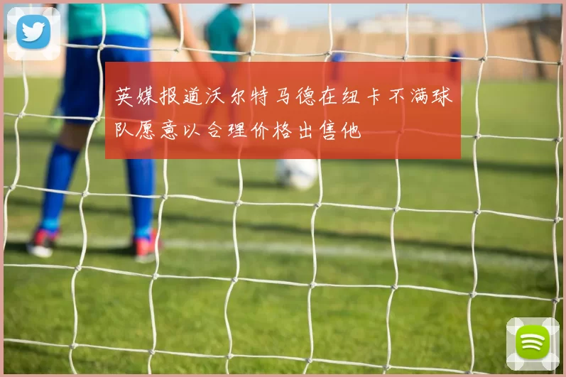英媒报道沃尔特马德在纽卡不满球队愿意以合理价格出售他