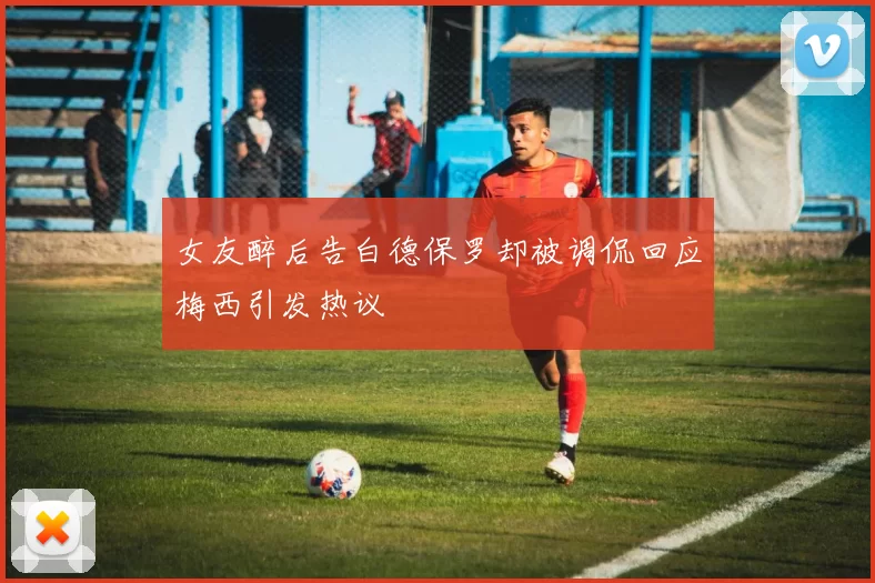 女友醉后告白德保罗却被调侃回应梅西引发热议