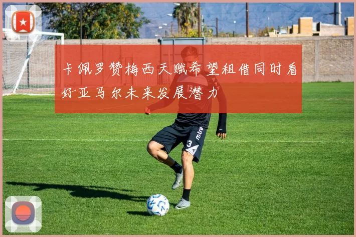 卡佩罗赞梅西天赋希望租借同时看好亚马尔未来发展潜力