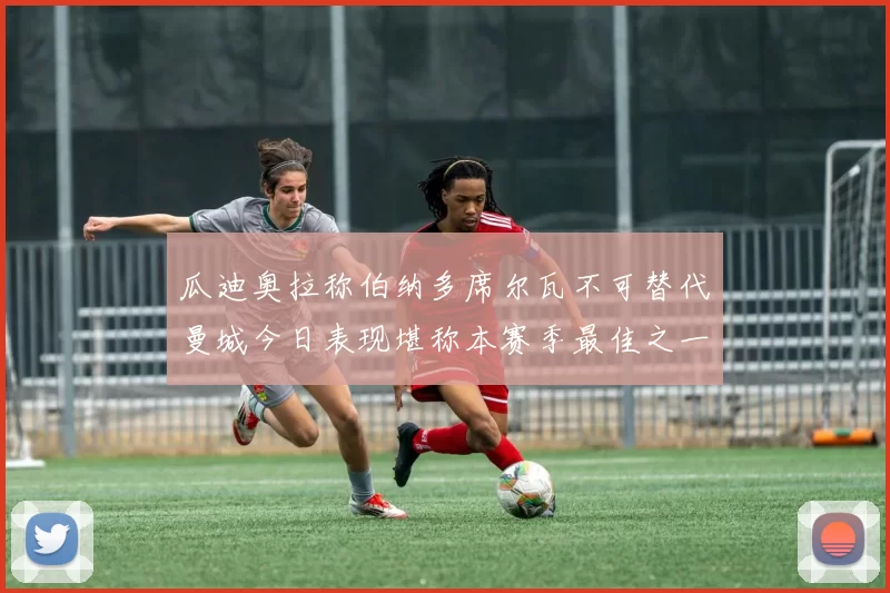 瓜迪奥拉称伯纳多席尔瓦不可替代曼城今日表现堪称本赛季最佳之一