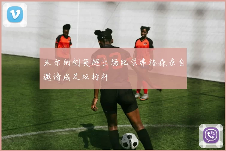 米尔纳创英超出场纪录弗格森亲自邀请成足坛标杆