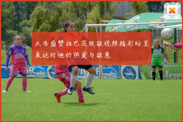 大洛盛赞祖巴茨致敬视频精彩纷呈表达对他的热爱与敬意