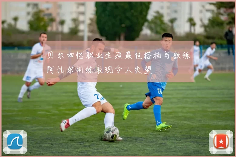 贝尔回忆职业生涯最佳搭档与教练阿扎尔训练表现令人失望
