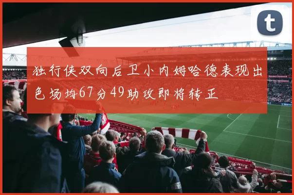 独行侠双向后卫小内姆哈德表现出色场均67分49助攻即将转正