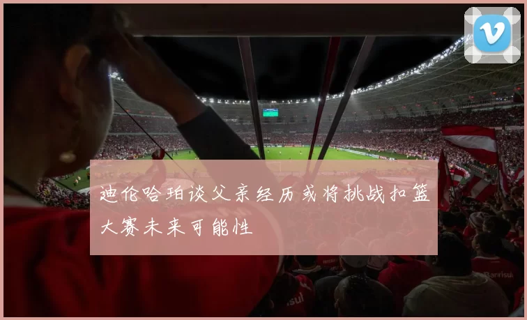 迪伦哈珀谈父亲经历或将挑战扣篮大赛未来可能性