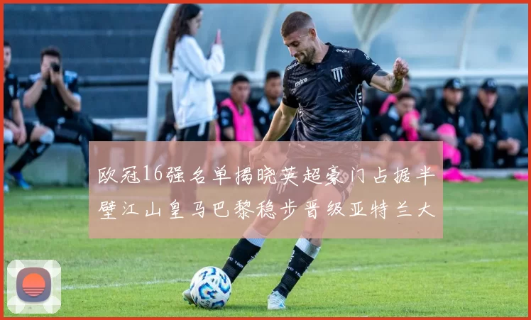 欧冠16强名单揭晓英超豪门占据半壁江山皇马巴黎稳步晋级亚特兰大独撑意甲希望