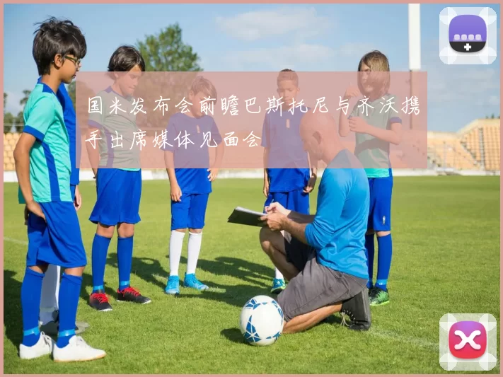 国米发布会前瞻巴斯托尼与齐沃携手出席媒体见面会