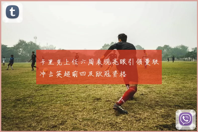 卡里克上任六周表现亮眼引领曼联冲击英超前四及欧冠资格