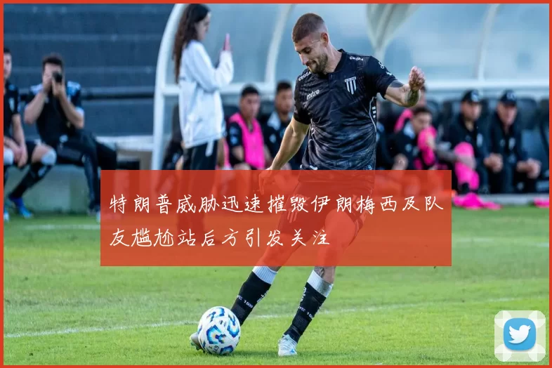 特朗普威胁迅速摧毁伊朗梅西及队友尴尬站后方引发关注